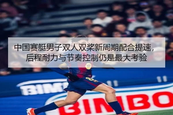 中国赛艇男子双人双桨新周期配合提速，后程耐力与节奏控制仍是最大考验
